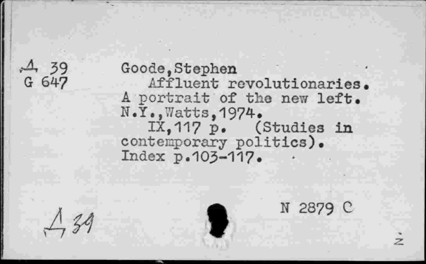 ﻿59
G 647
Goode,Stephen
Affluent revolutionaries• A portrait of the new left. N.Y.,Watts,1974.
IX,117 p. (Studies in contemporary politics). Index p.105-117*
Am
N 2879 C
z